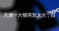 天津一大楼突发大火	，目击者�：大火疑从三楼餐厅开始往上蹿