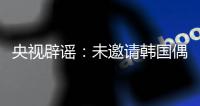 央视辟谣
：未邀请韩国偶像团体演出