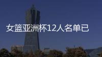 女篮亚洲杯12人名单已明朗！2米26张子宇领衔 潘臻琦或再次被裁掉