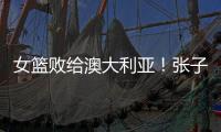 女篮败给澳大利亚�	！张子宇虽然缺阵，但她是输球的主要原因