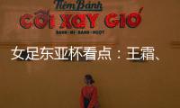 女足东亚杯看点
：王霜、张琳艳两大核心回归
，新人带来活力与速度