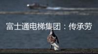 富士通电梯集团：传承劳模精神 做新时代奋斗者