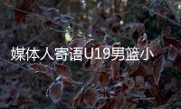 媒体人寄语U19男篮小将：别只盯着CBA
，有机会多走出去看看
