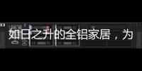 如日之升的全铝家居，为何能屡屡打败传统的木质家具!