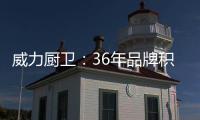 威力厨卫：36年品牌积淀，只为带来全新体验