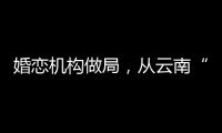 婚恋机构做局
，从云南“买”老婆
：一桩涉案上千万的组团骗婚