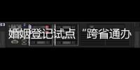 婚姻登记试点“跨省通办”两月有余 实施情况怎样？