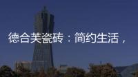 德合芙瓷砖：简约生活，从宏美开始