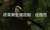 德莱美全屋定制
：优雅而精致的生活