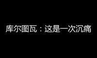 库尔图瓦�	：这是一次沉痛的教训�	，我们为自己的表现向球迷道歉