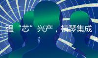 强“芯”兴产，横琴集成电路扶持政策优化升级