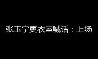 张玉宁更衣室喊话
：上场了就去为身边每个队友负责，大胆展示自己