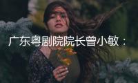 广东粤剧院院长曾小敏：以文艺让世界感受中国魅力