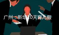 广州：新增10天育儿假，两孩家庭首次买房公积金贷款额可适当提高