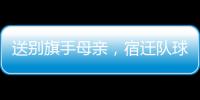 送别旗手母亲
，宿迁队球迷自发亮灯默哀