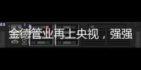 金德管业再上央视
，强强联合，聚势腾飞