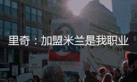 里奇：加盟米兰是我职业生涯中最好的时刻，我会回报这份信任