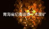 青海省纪委监委
：木里矿区非法采煤问题立案查处15人