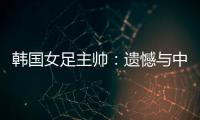 韩国女足主帅：遗憾与中国队战平，我们本可全取三分