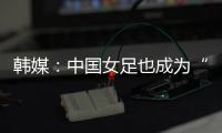 韩媒	：中国女足也成为“少林足球”，企图用身体对抗弥补技术不足