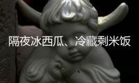 隔夜冰西瓜、冷藏剩米饭……夏天这几类食物吃不对可能进医院