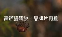 雷诺瓷砖胶：品牌片再登CCTV平台，营销之路铿锵有力