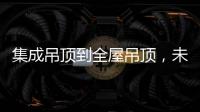 集成吊顶到全屋吊顶�，未来3000亿市场可期