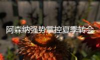 阿森纳强势掌控夏季转会窗？​手握秘密武器全力争夺埃泽