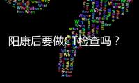阳康后要做CT检查吗？三类人群需注意