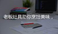 老板灶具助你烹饪美味，治愈“快节奏综合征”