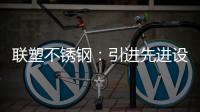 联塑不锈钢
：引进先进设备
，打造一体化配套生产