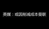 英媒：或因削减成本曼联季前赛不再与对手互赠礼品，认为没必要