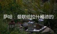 萨哈：曼联给拉什福德的担子太重了	
，只责怪球员也不公平