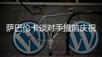 萨巴伦卡谈对手提前庆祝：那一刻我真的很生气