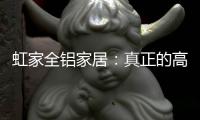 虹家全铝家居：真正的高性价比，真正的量身定制