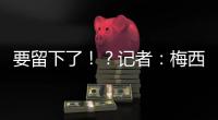 要留下了！�	？记者：梅西接近续约迈阿密国际，球队承诺补强德保罗