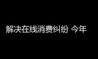 解决在线消费纠纷 今年市场监管亮出这些招