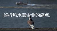 解析热水器企业的痛点、痒点和卖点
