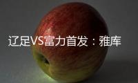 辽足VS富力首发：雅库布首发 杨旭前锋肇俊哲中场