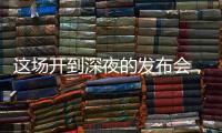 这场开到深夜的发布会，信息量不小！
