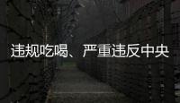 违规吃喝	、严重违反中央八项规定精神！魏栓师等人被中央层面通报