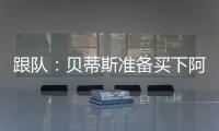 跟队：贝蒂斯准备买下阿斯拉尼的部分所有权	，最多报价800万欧