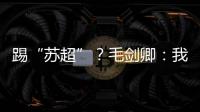 踢“苏超”？毛剑卿：我祖籍泰州，需要我的话就让领队联系我