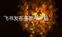 飞书发布多款AI产品，CEO 谢欣�：提供真能用、真落地的企业AI产品