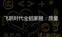 飞跃时代全铝家居
：质量好
，服务好