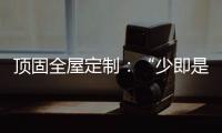 顶固全屋定制	：“少即是多”的不同演绎 诠释极简生活之美