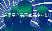 高质量产品是家具企业树立良好口碑的钥匙