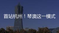 首站杭州！琴澳这一模式	，备受关注→