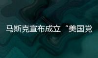 马斯克宣布成立“美国党”后，又回应“参选时间”：明年
