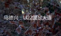 马德兴
：U22国足大连备战又遇难题 安东尼奥发愁人员不齐
